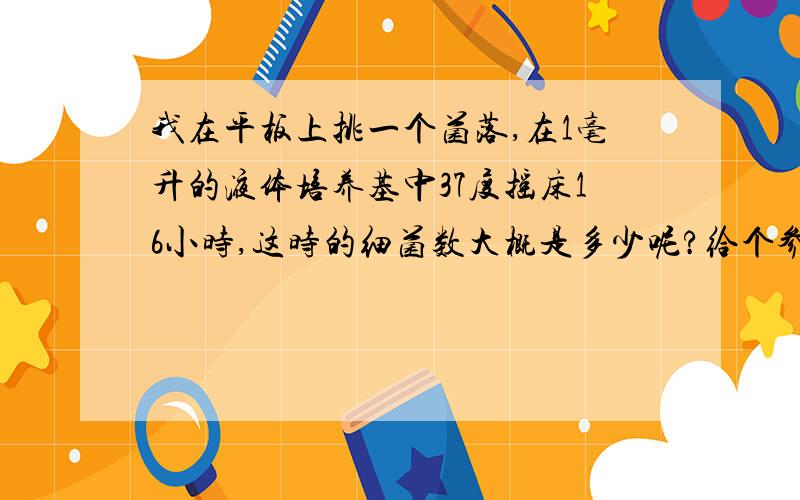 我在平板上挑一个菌落,在1毫升的液体培养基中37度摇床16小时,这时的细菌数大概是多少呢?给个参考吧!