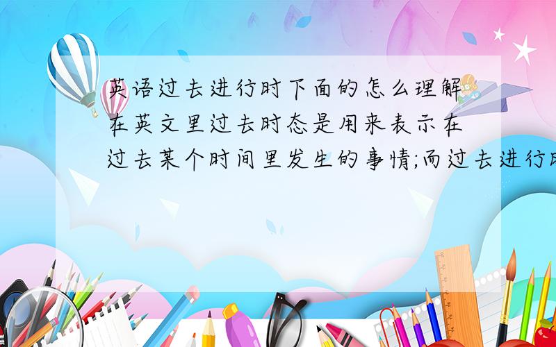 英语过去进行时下面的怎么理解在英文里过去时态是用来表示在过去某个时间里发生的事情;而过去进行时态是用来表示在过去的一个动