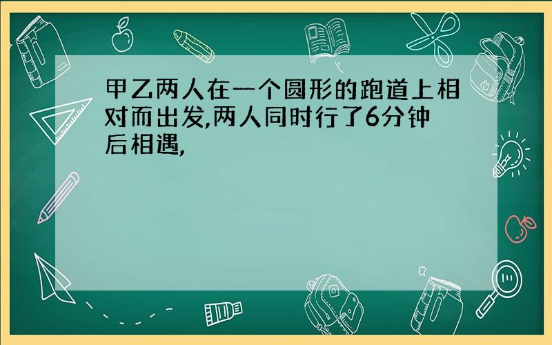 甲乙两人在一个圆形的跑道上相对而出发,两人同时行了6分钟后相遇,