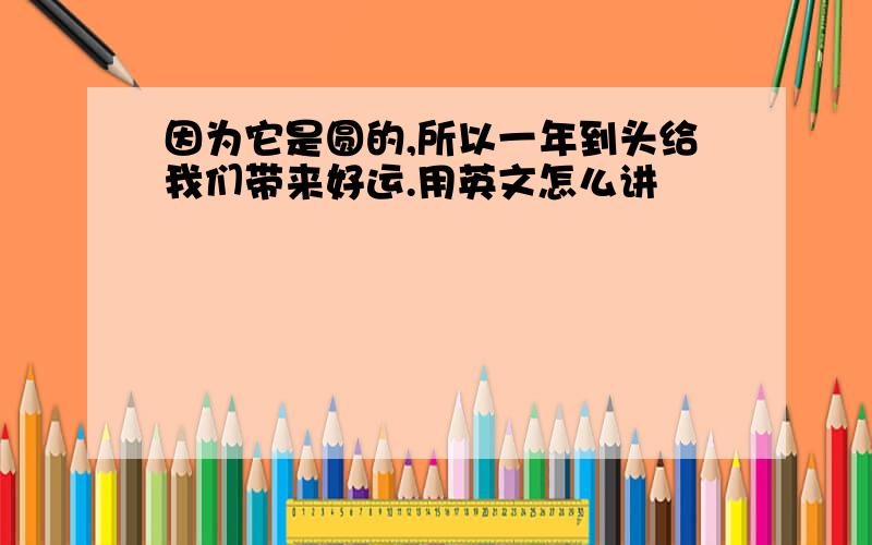 因为它是圆的,所以一年到头给我们带来好运.用英文怎么讲