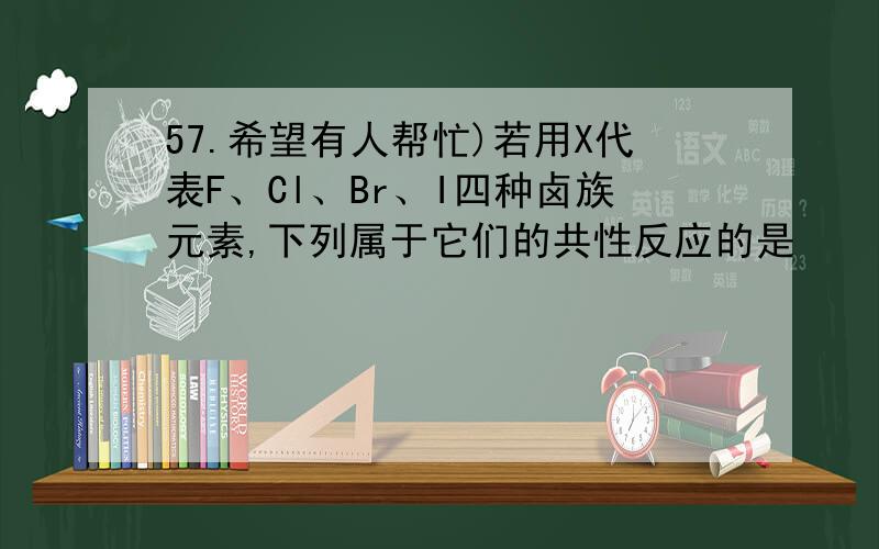 57.希望有人帮忙)若用X代表F、Cl、Br、I四种卤族元素,下列属于它们的共性反应的是