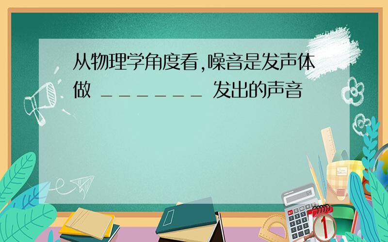 从物理学角度看,噪音是发声体做 ______ 发出的声音