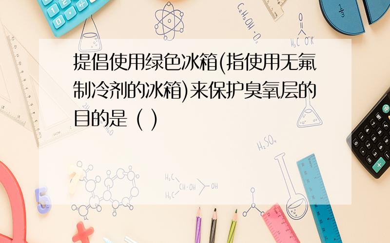 提倡使用绿色冰箱(指使用无氟制冷剂的冰箱)来保护臭氧层的目的是 ( )