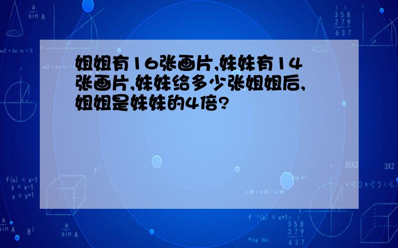 姐姐有16张画片,妹妹有14张画片,妹妹给多少张姐姐后,姐姐是妹妹的4倍?