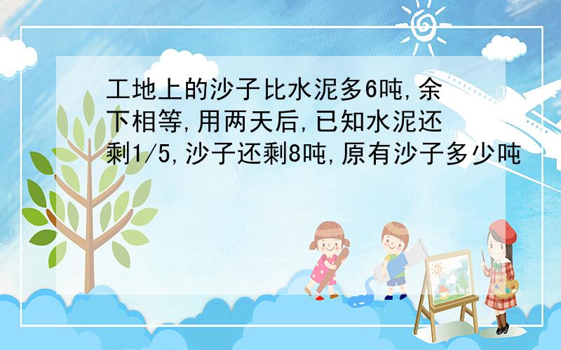 工地上的沙子比水泥多6吨,余下相等,用两天后,已知水泥还剩1/5,沙子还剩8吨,原有沙子多少吨