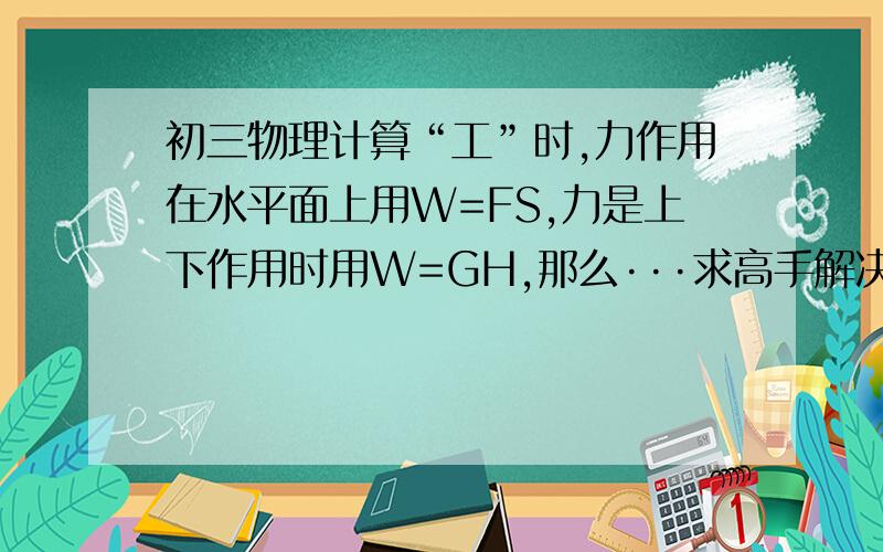 初三物理计算“工”时,力作用在水平面上用W=FS,力是上下作用时用W=GH,那么···求高手解决,赏100