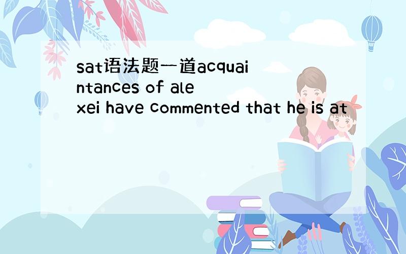 sat语法题一道acquaintances of alexei have commented that he is at