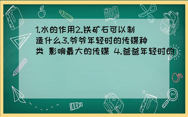 1.水的作用2.铁矿石可以制造什么3.爷爷年轻时的传媒种类 影响最大的传媒 4.爸爸年轻时的 [同上]5.我经常接触的传