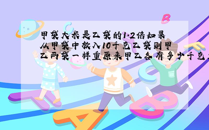 甲袋大米是乙袋的1.2倍如果从甲袋中放入10千克乙袋则甲乙两袋一样重原来甲乙各有多少千克大米用?