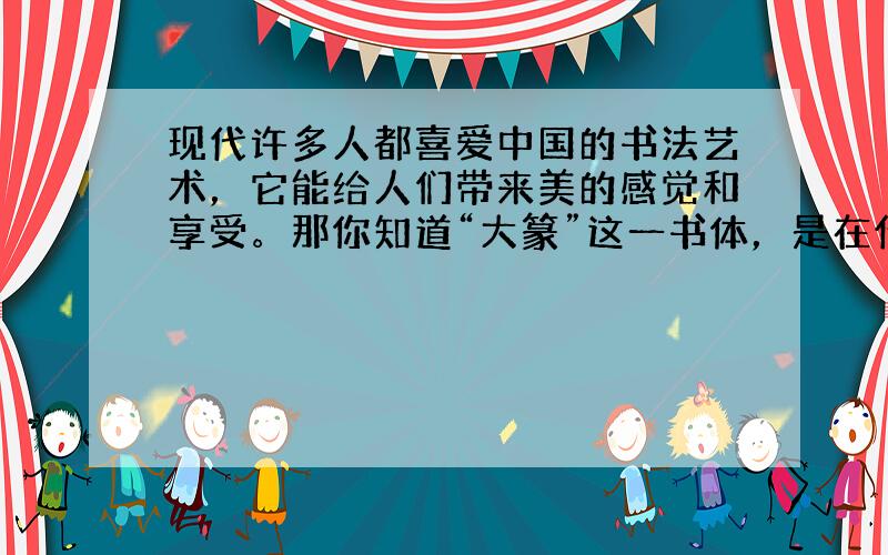 现代许多人都喜爱中国的书法艺术，它能给人们带来美的感觉和享受。那你知道“大篆”这一书体，是在什么时期出现的吗？ 