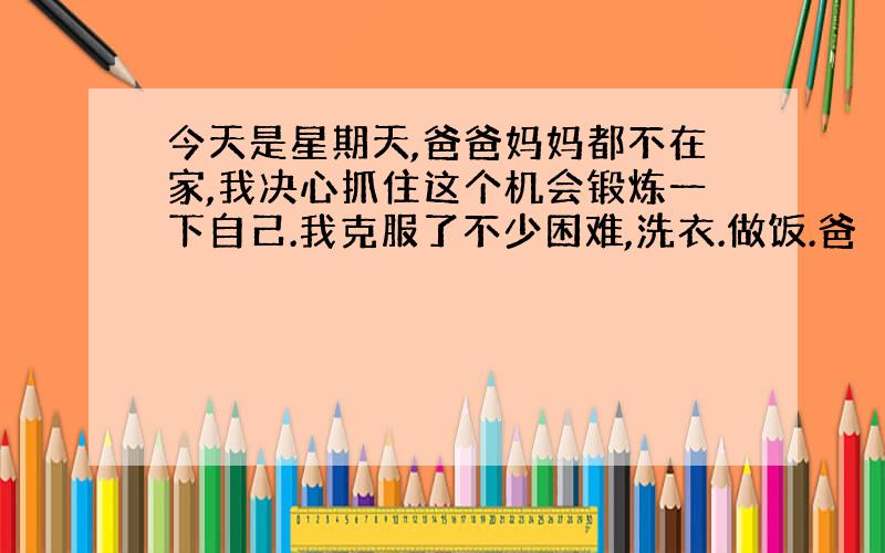 今天是星期天,爸爸妈妈都不在家,我决心抓住这个机会锻炼一下自己.我克服了不少困难,洗衣.做饭.爸