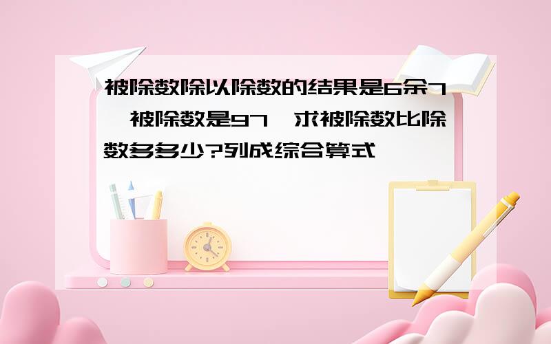 被除数除以除数的结果是6余7,被除数是97,求被除数比除数多多少?列成综合算式