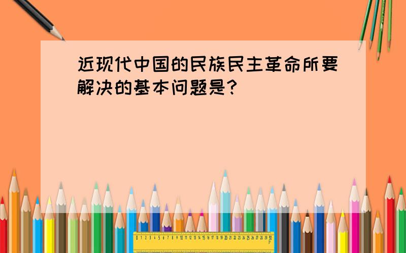 近现代中国的民族民主革命所要解决的基本问题是?