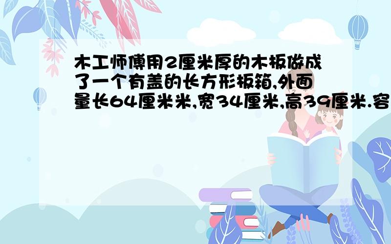 木工师傅用2厘米厚的木板做成了一个有盖的长方形板箱,外面量长64厘米米,宽34厘米,高39厘米.容积是多?