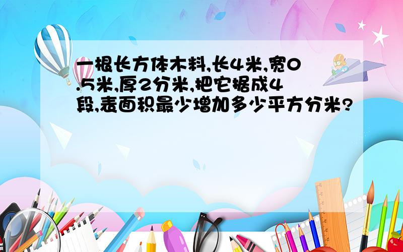 一根长方体木料,长4米,宽0.5米,厚2分米,把它据成4段,表面积最少增加多少平方分米?