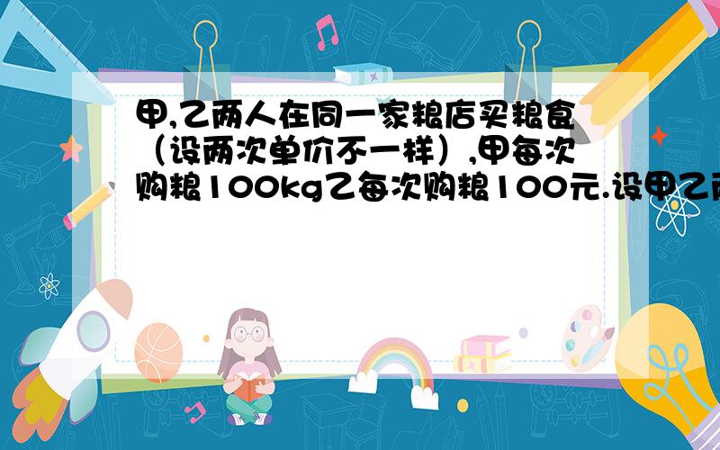 甲,乙两人在同一家粮店买粮食（设两次单价不一样）,甲每次购粮100kg乙每次购粮100元.设甲乙两人第一次购买粮食的单价