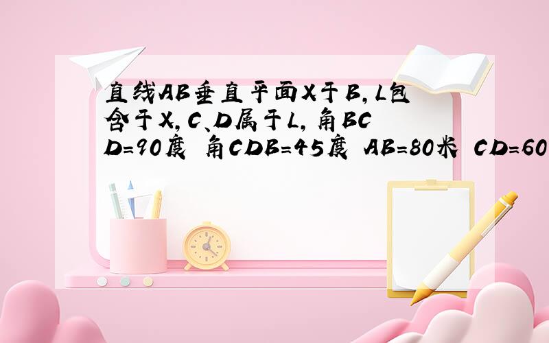 直线AB垂直平面X于B,L包含于X,C、D属于L,角BCD=90度 角CDB=45度 AB=80米 CD=60米 求点A