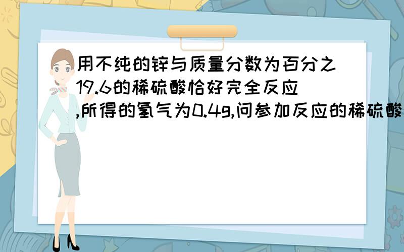 用不纯的锌与质量分数为百分之19.6的稀硫酸恰好完全反应,所得的氢气为0.4g,问参加反应的稀硫酸的质量