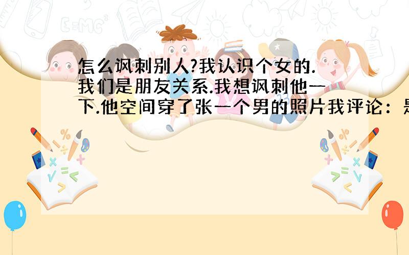 怎么讽刺别人?我认识个女的.我们是朋友关系.我想讽刺他一下.他空间穿了张一个男的照片我评论：是你男朋友?他说 ：是朋友.