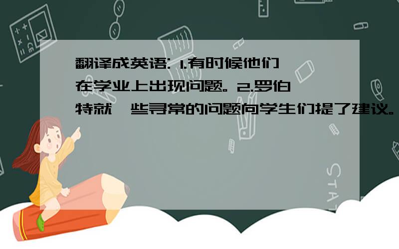 翻译成英语: 1.有时候他们在学业上出现问题。 2.罗伯特就一些寻常的问题向学生们提了建议。 3.