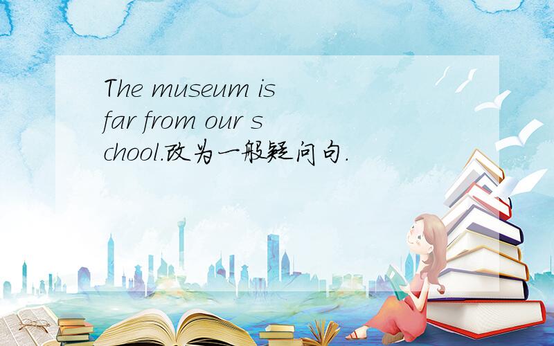 The museum is far from our school.改为一般疑问句.