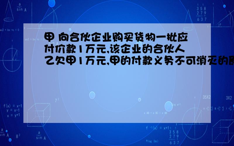 甲 向合伙企业购买货物一批应付价款1万元,该企业的合伙人乙欠甲1万元,甲的付款义务不可消灭的原因