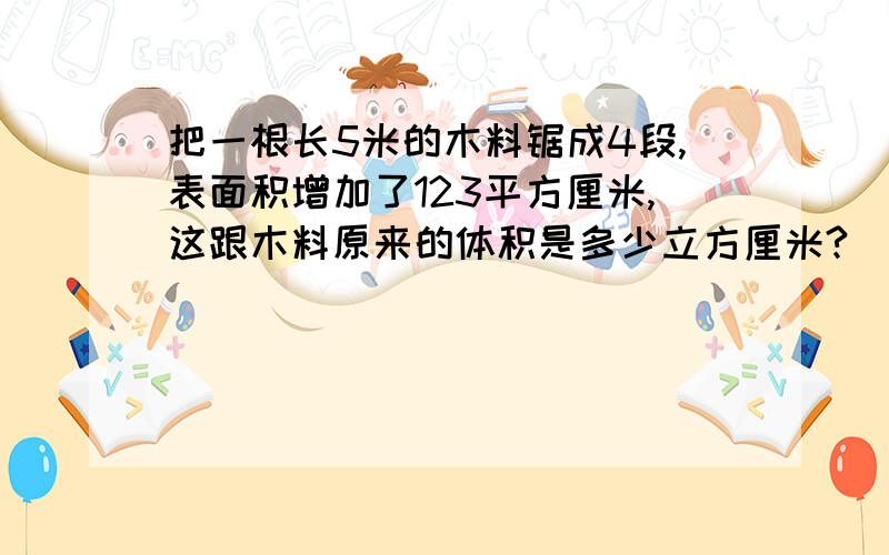 把一根长5米的木料锯成4段,表面积增加了123平方厘米,这跟木料原来的体积是多少立方厘米?