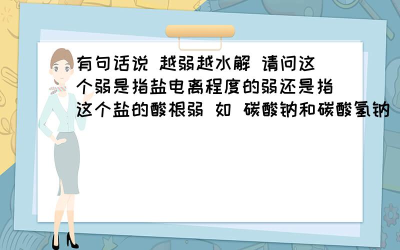 有句话说 越弱越水解 请问这个弱是指盐电离程度的弱还是指这个盐的酸根弱 如 碳酸钠和碳酸氢钠 是指 他们的电离程度还是指