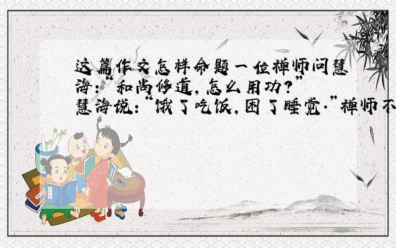 这篇作文怎样命题一位禅师问慧海：“和尚修道,怎么用功?”慧海说：“饿了吃饭,困了睡觉.”禅师不解：“所有的人都这样,这跟