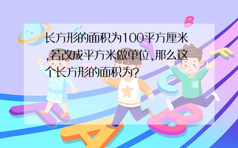 长方形的面积为100平方厘米,若改成平方米做单位,那么这个长方形的面积为?