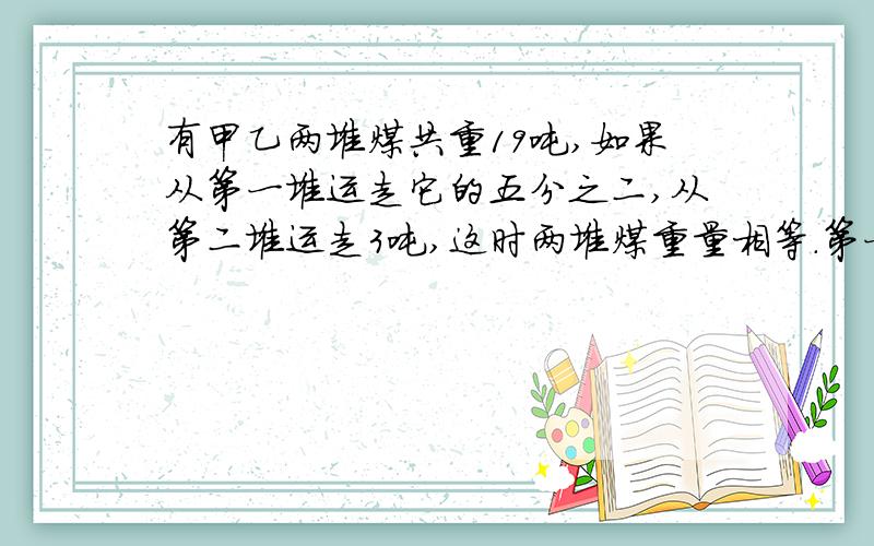 有甲乙两堆煤共重19吨,如果从第一堆运走它的五分之二,从第二堆运走3吨,这时两堆煤重量相等.第一堆煤原有多少吨?