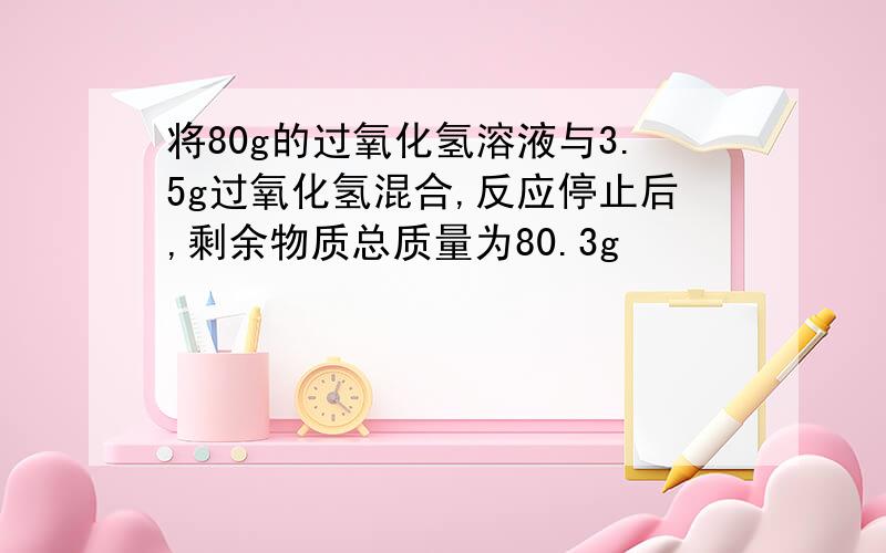 将80g的过氧化氢溶液与3.5g过氧化氢混合,反应停止后,剩余物质总质量为80.3g