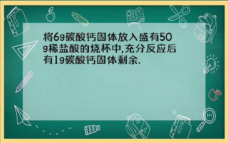 将6g碳酸钙固体放入盛有50g稀盐酸的烧杯中,充分反应后有1g碳酸钙固体剩余.