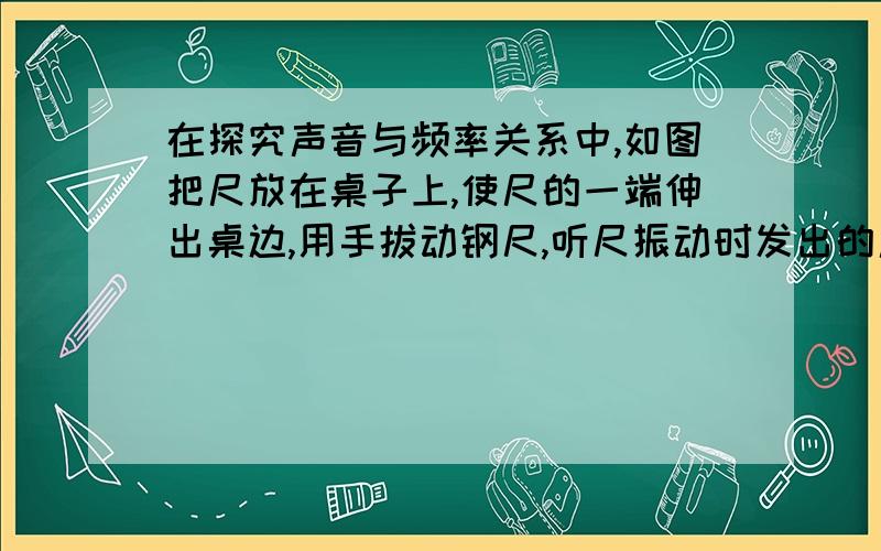 在探究声音与频率关系中,如图把尺放在桌子上,使尺的一端伸出桌边,用手拔动钢尺,听尺振动时发出的声音,