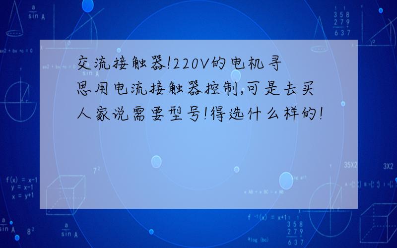 交流接触器!220V的电机寻思用电流接触器控制,可是去买人家说需要型号!得选什么样的!