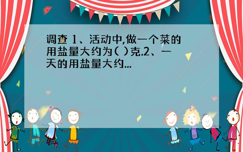 调查 1、活动中,做一个菜的用盐量大约为( )克.2、一天的用盐量大约...