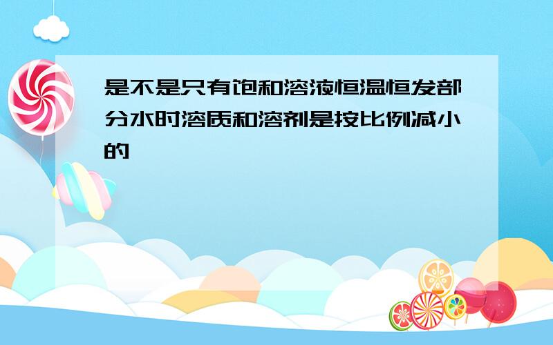 是不是只有饱和溶液恒温恒发部分水时溶质和溶剂是按比例减小的