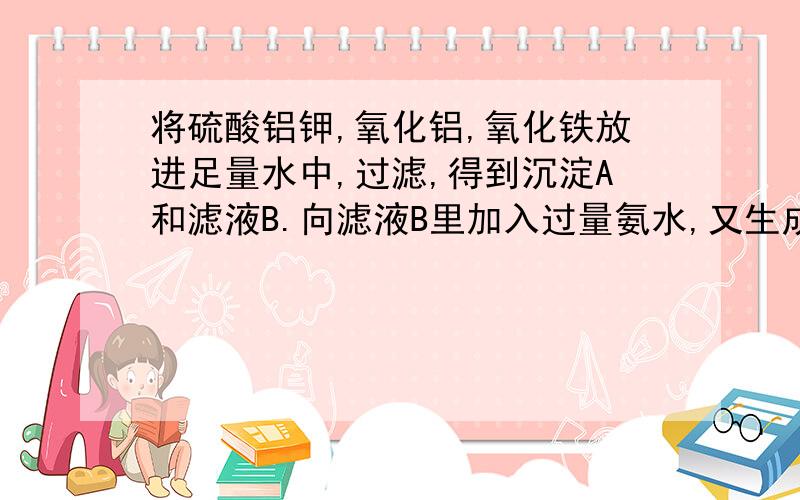 将硫酸铝钾,氧化铝,氧化铁放进足量水中,过滤,得到沉淀A和滤液B.向滤液B里加入过量氨水,又生成沉淀C和溶液D.想问一下