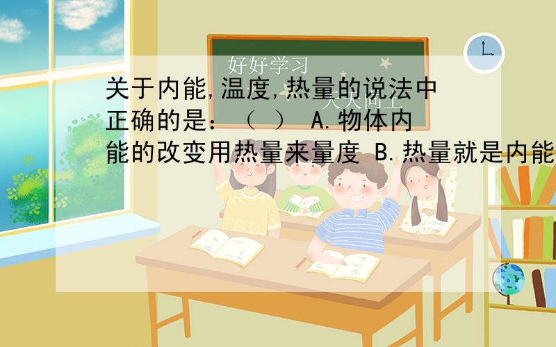 关于内能,温度,热量的说法中正确的是：（ ） A.物体内能的改变用热量来量度 B.热量就是内能,物体吸收温