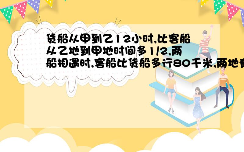 货船从甲到乙12小时,比客船从乙地到甲地时间多1/2,两船相遇时,客船比货船多行80千米,两地有几千米?