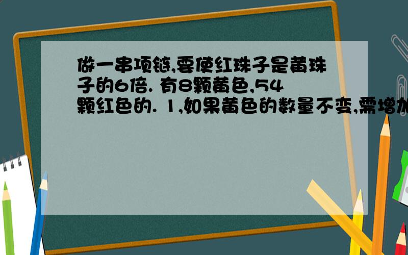 做一串项链,要使红珠子是黄珠子的6倍. 有8颗黄色,54颗红色的. 1,如果黄色的数量不变,需增加