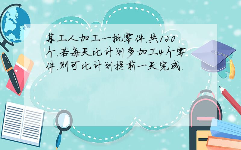 某工人加工一批零件，共120个，若每天比计划多加工4个零件，则可比计划提前一天完成．