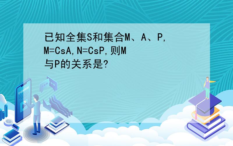 已知全集S和集合M、A、P,M=CsA,N=CsP,则M与P的关系是?