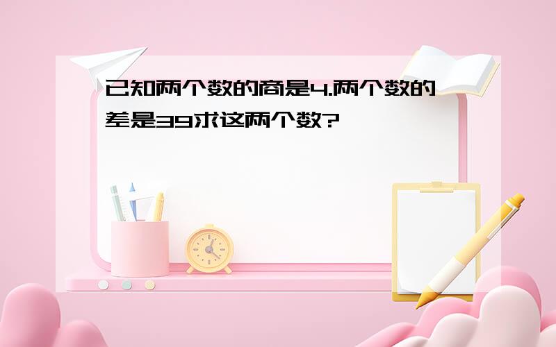 已知两个数的商是4.两个数的差是39求这两个数?