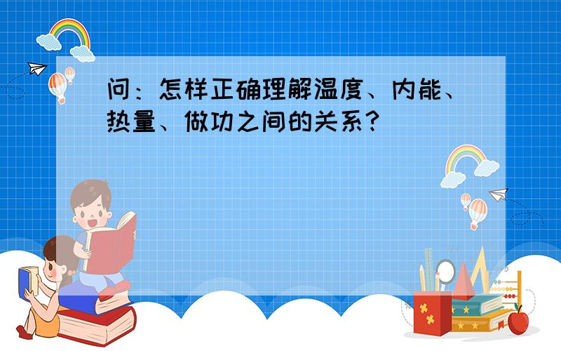 问：怎样正确理解温度、内能、热量、做功之间的关系?