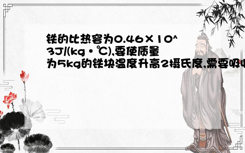 铁的比热容为0.46×10^3J/(kg·℃),要使质量为5kg的铁块温度升高2摄氏度,需要吸收的热量为多少?