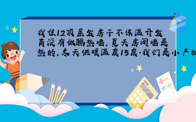 我住12顶层发房子不保温开发商没有做隔热墙,夏天房间墙是热的,冬天供暖温度15度.我们是小产权房