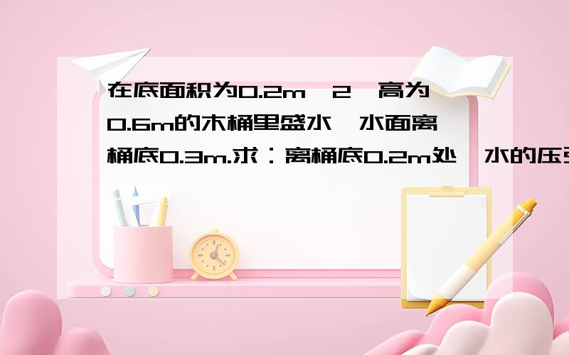 在底面积为0.2m^2,高为0.6m的木桶里盛水,水面离桶底0.3m.求：离桶底0.2m处,水的压强?桶底受到的压力?