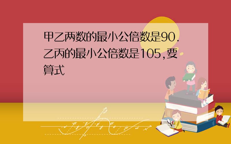 甲乙两数的最小公倍数是90.乙丙的最小公倍数是105,要算式