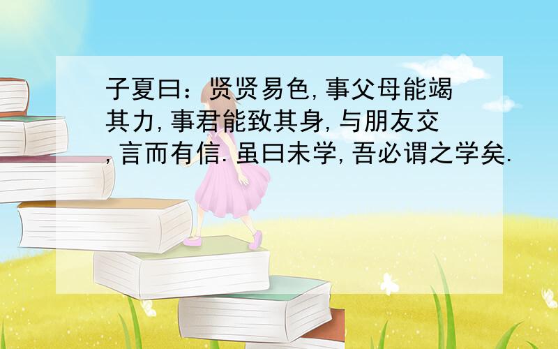 子夏曰：贤贤易色,事父母能竭其力,事君能致其身,与朋友交,言而有信.虽曰未学,吾必谓之学矣.